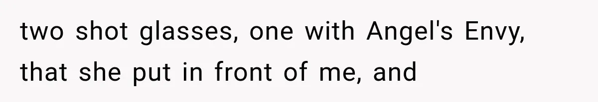 two shot glasses, one with Angel's Envy, that she put in front of me, and