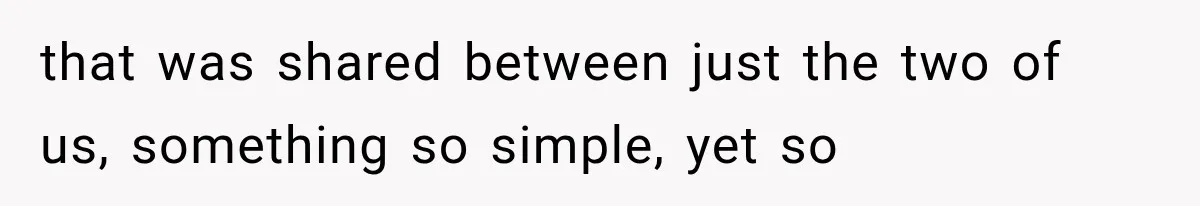 that was shared between just the two of us, something so simple, yet so