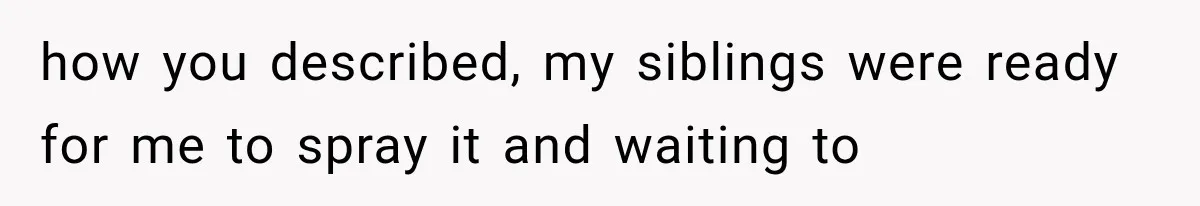 how you described, my siblings were ready for me to spray it and waiting to