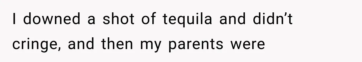 I downed a shot of tequila and didn’t cringe, and then my parents were