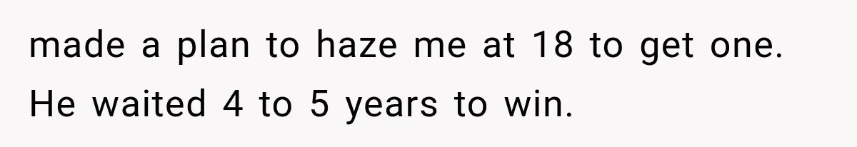 made a plan to haze me at 18 to get one. He waited 4 to 5 years to win.