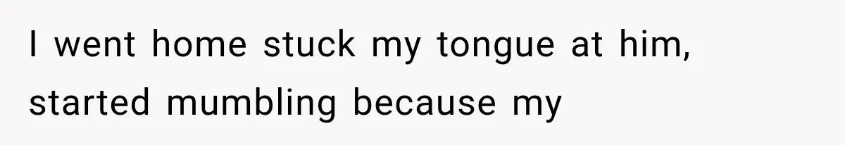 I went home stuck my tongue at him, started mumbling because my