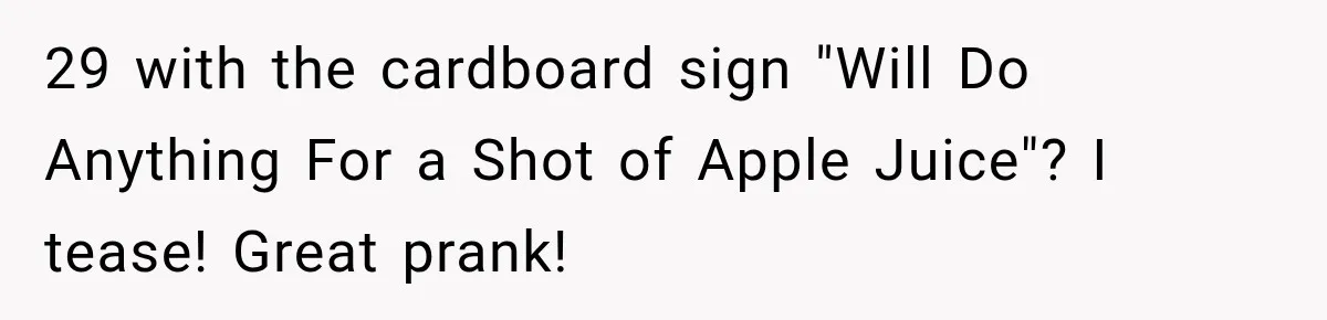 29 with the cardboard sign "Will Do Anything For a Shot of Apple Juice"? I tease! Great prank!