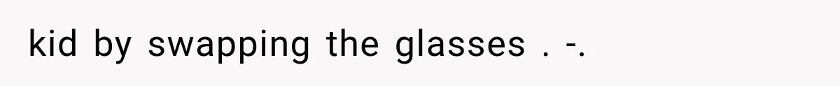 kid by swapping the glasses . -.