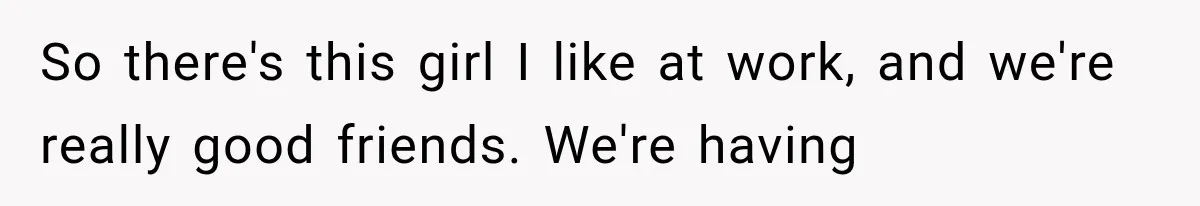 So there's this girl I like at work, and we're really good friends. We're having