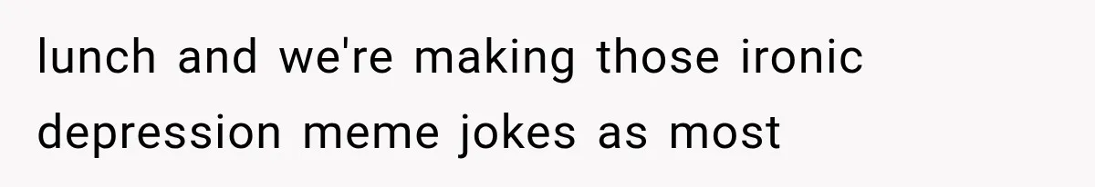 lunch and we're making those ironic depression meme jokes as most