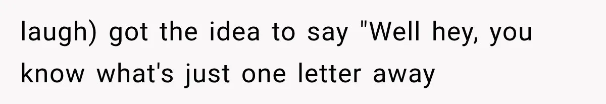 laugh) got the idea to say "Well hey, you know what's just one letter away