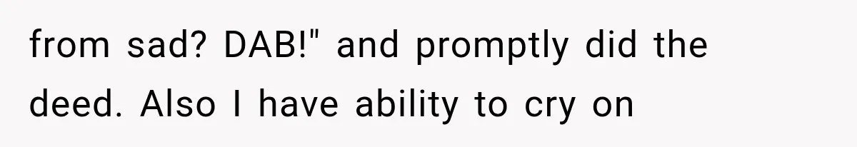 from sad? DAB!" and promptly did the deed. Also I have ability to cry on