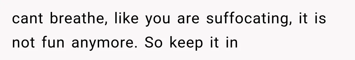 cant breathe, like you are suffocating, it is not fun anymore. So keep it in