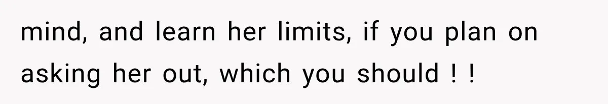 mind, and learn her limits, if you plan on asking her out, which you should ! !