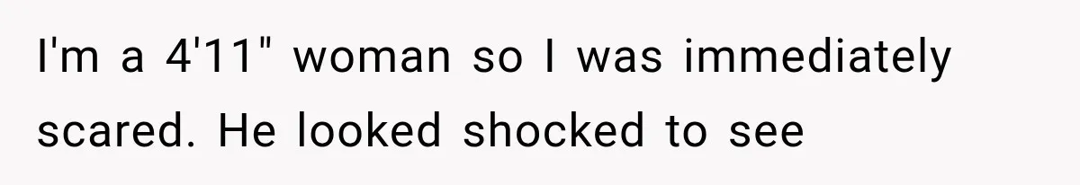 I'm a 4'11" woman so I was immediately scared. He looked shocked to see