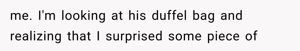 me. I'm looking at his duffel bag and realizing that I surprised some piece of