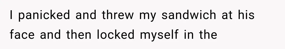 I panicked and threw my sandwich at his face and then locked myself in the