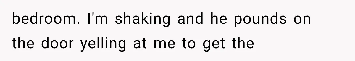 bedroom. I'm shaking and he pounds on the door yelling at me to get the