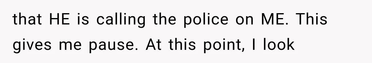 that HE is calling the police on ME. This gives me pause. At this point, I look