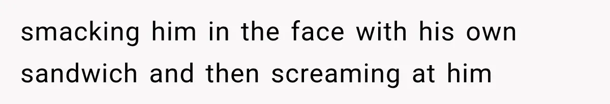 smacking him in the face with his own sandwich and then screaming at him