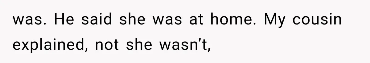 was. He said she was at home. My cousin explained, not she wasn’t,