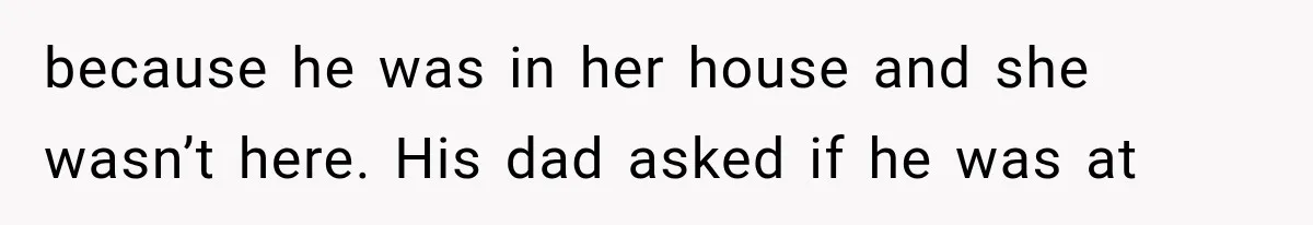 because he was in her house and she wasn’t here. His dad asked if he was at