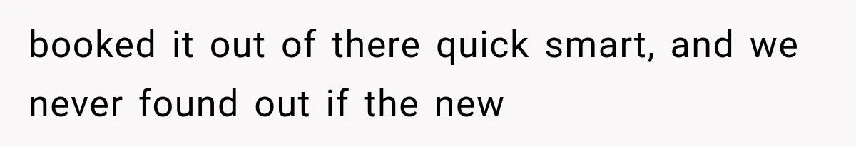 booked it out of there quick smart, and we never found out if the new