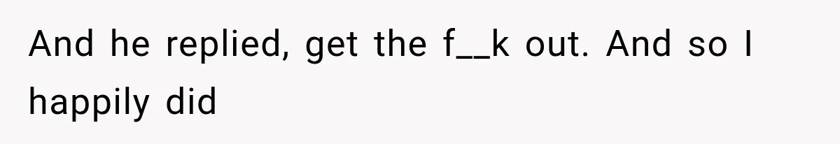 And he replied, get the f__k out. And so I happily did