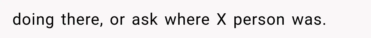 doing there, or ask where X person was.
