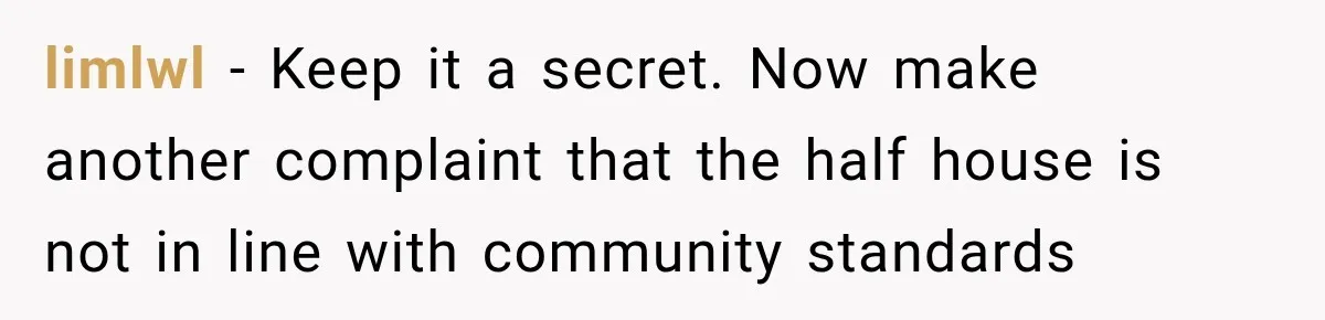 Neighbor Reports His Driveway, So He Checks the Records and Finds a Much Bigger Problem limlwl − Keep it a secret. Now make another complaint that the half house is not in line with community standards