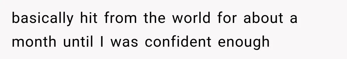 basically hit from the world for about a month until I was confident enough