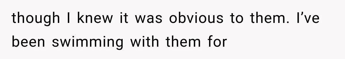 though I knew it was obvious to them. I’ve been swimming with them for