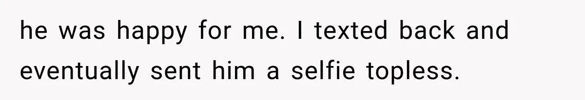 he was happy for me. I texted back and eventually sent him a selfie topless.