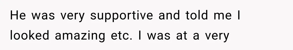 He was very supportive and told me I looked amazing etc. I was at a very