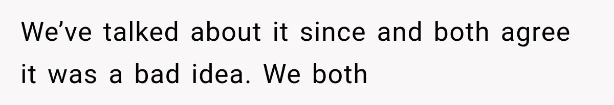 We’ve talked about it since and both agree it was a bad idea. We both