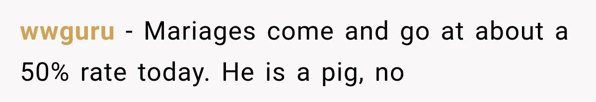 wwguru − Mariages come and go at about a 50% rate today. He is a pig, no