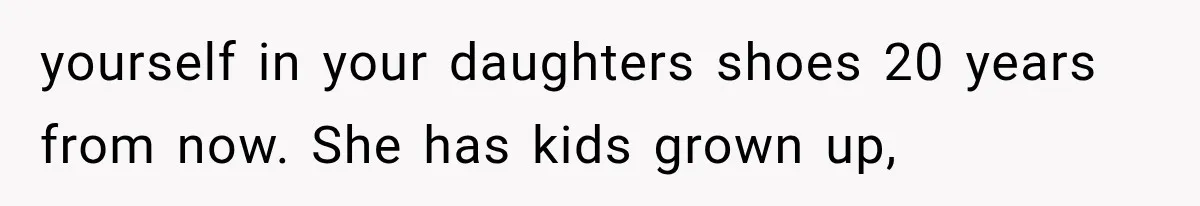yourself in your daughters shoes 20 years from now. She has kids grown up,