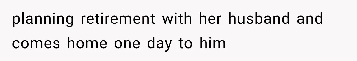 planning retirement with her husband and comes home one day to him