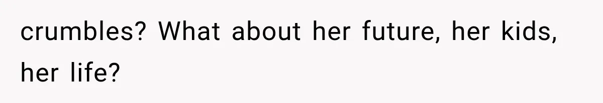 crumbles? What about her future, her kids, her life?