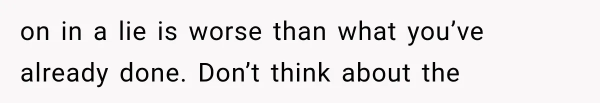 on in a lie is worse than what you’ve already done. Don’t think about the