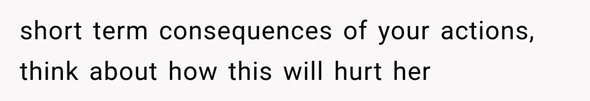 short term consequences of your actions, think about how this will hurt her