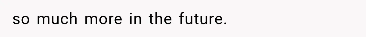 so much more in the future.