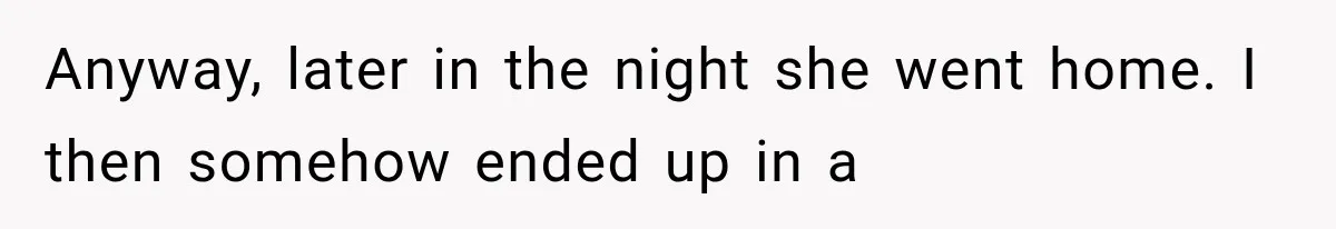 Anyway, later in the night she went home. I then somehow ended up in a