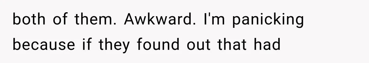 both of them. Awkward. I'm panicking because if they found out that had