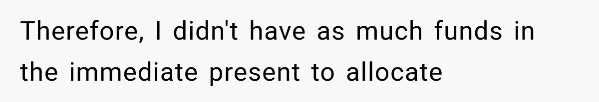 Therefore, I didn't have as much funds in the immediate present to allocate