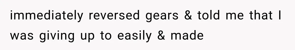 immediately reversed gears & told me that I was giving up to easily & made