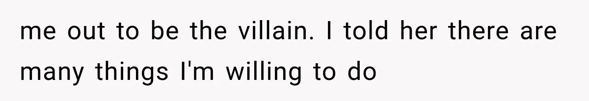 me out to be the villain. I told her there are many things I'm willing to do