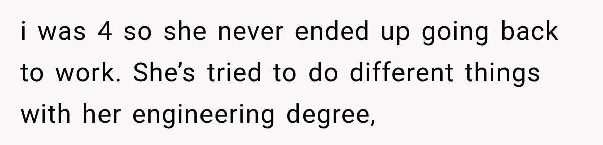 i was 4 so she never ended up going back to work. She’s tried to do different things with her engineering degree,