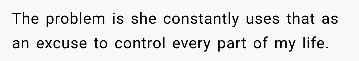 The problem is she constantly uses that as an excuse to control every part of my life.