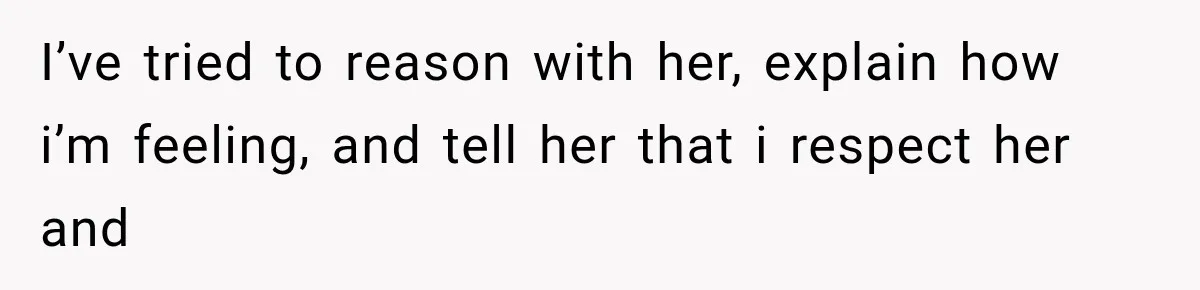 I’ve tried to reason with her, explain how i’m feeling, and tell her that i respect her and