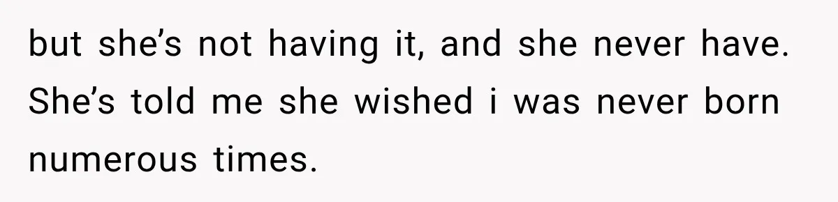 but she’s not having it, and she never have. She’s told me she wished i was never born numerous times.