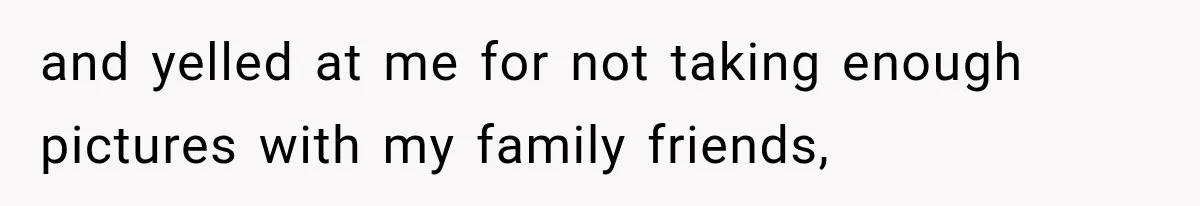 and yelled at me for not taking enough pictures with my family friends,