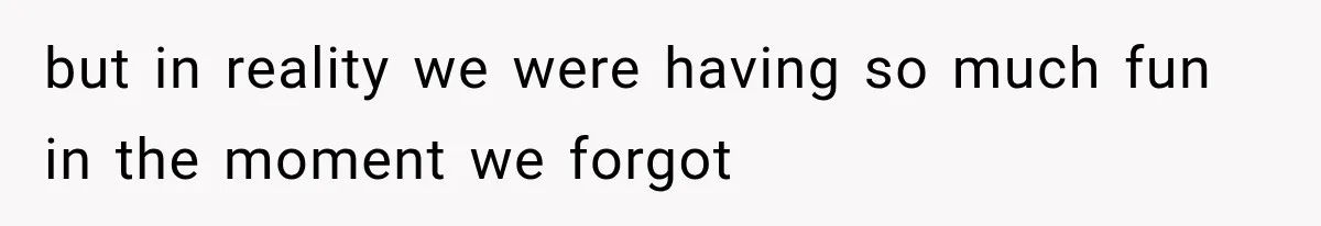but in reality we were having so much fun in the moment we forgot
