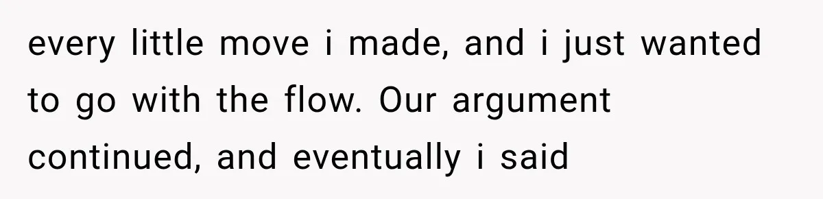 every little move i made, and i just wanted to go with the flow. Our argument continued, and eventually i said